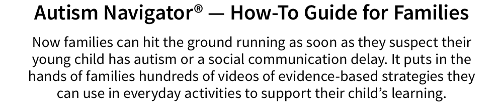 Now families can hit the ground running as soon as they suspect their young child has autism or a social communication delay. It puts in the hands of families hundreds of videos of evidence-based strategies they can use in everyday activities to support their child’s learning.